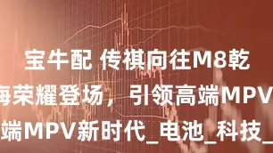 宝牛配 传祺向往M8乾崑系列上海荣耀登场，引领高端MPV新时代_电池_科技_东方