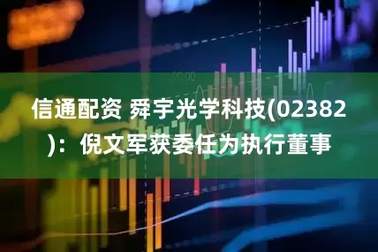 信通配资 舜宇光学科技(02382)：倪文军获委任为执行董事