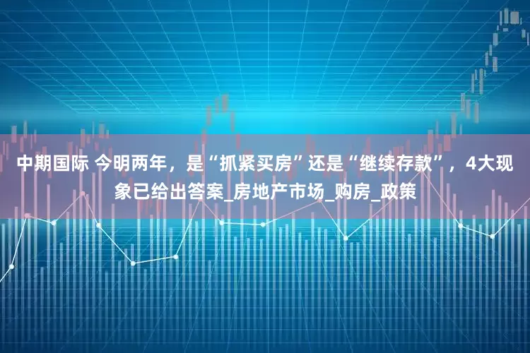 中期国际 今明两年，是“抓紧买房”还是“继续存款”，4大现象已给出答案_房地产市场_购房_政策