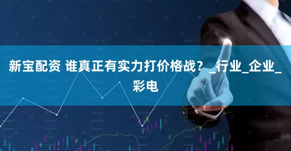 新宝配资 谁真正有实力打价格战？_行业_企业_彩电