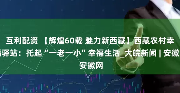互利配资 【辉煌60载 魅力新西藏】西藏农村幸福驿站：托起“一老一小”幸福生活_大皖新闻 | 安徽网