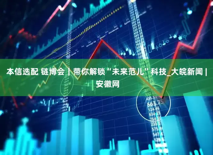 本信选配 链博会｜带你解锁“未来范儿”科技_大皖新闻 | 安徽网
