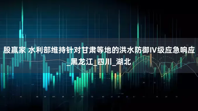 股赢家 水利部维持针对甘肃等地的洪水防御Ⅳ级应急响应_黑龙江_四川_湖北