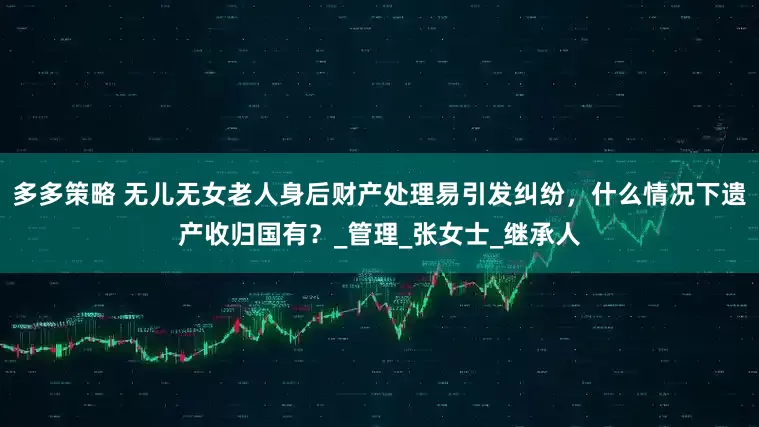 多多策略 无儿无女老人身后财产处理易引发纠纷，什么情况下遗产收归国有？_管理_张女士_继承人