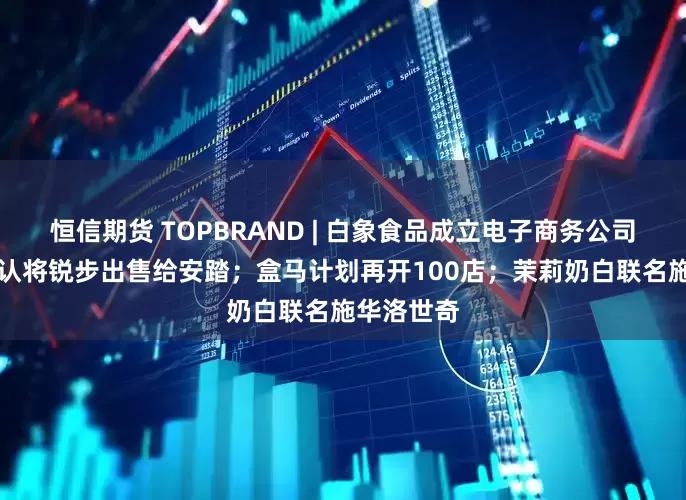 恒信期货 TOPBRAND | 白象食品成立电子商务公司；ABG否认将锐步出售给安踏；盒马计划再开100店；茉莉奶白联名施华洛世奇