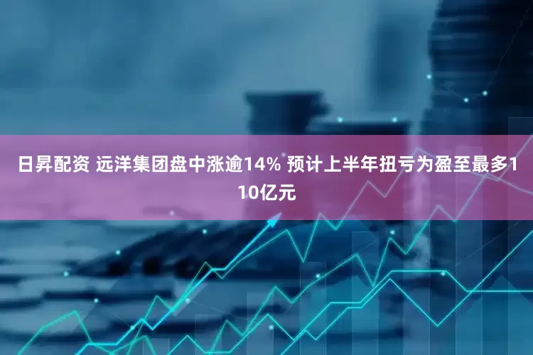 日昇配资 远洋集团盘中涨逾14% 预计上半年扭亏为盈至最多110亿元