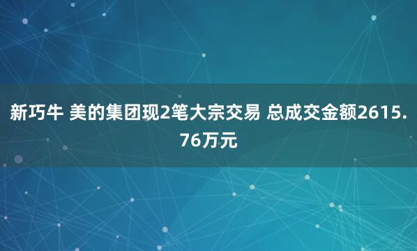 新巧牛 美的集团现2笔大宗交易 总成交金额2615.76万元
