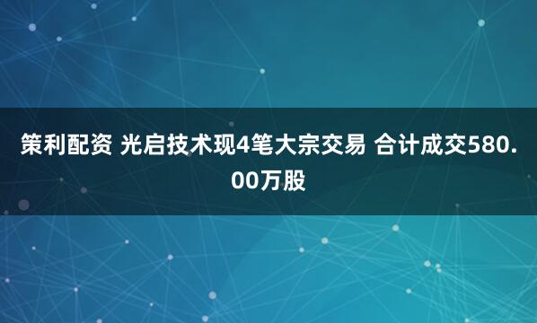 策利配资 光启技术现4笔大宗交易 合计成交580.00万股