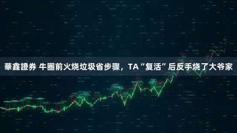 華鑫證券 牛圈前火烧垃圾省步骤，TA“复活”后反手烧了大爷家