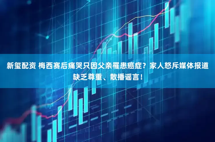 新玺配资 梅西赛后痛哭只因父亲罹患癌症？家人怒斥媒体报道缺乏尊重、散播谣言！