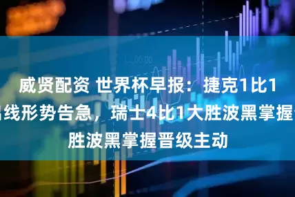 威贤配资 世界杯早报：捷克1比1平南非出线形势告急，瑞士4比1大胜波黑掌握晋级主动